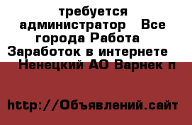 требуется администратор - Все города Работа » Заработок в интернете   . Ненецкий АО,Варнек п.